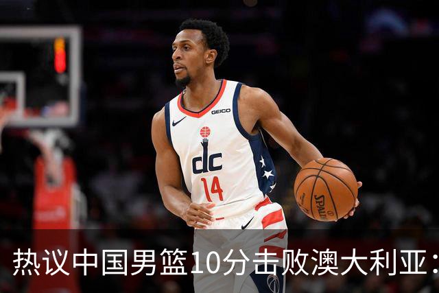 热议中国男篮10分击败澳大利亚：王俊杰崔永熙领衔锋线爆发引盛赞